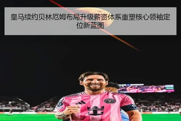 皇马续约贝林厄姆布局升级薪资体系重塑核心领袖定位新蓝图
