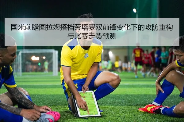 国米前瞻图拉姆搭档劳塔罗双前锋变化下的攻防重构与比赛走势预测