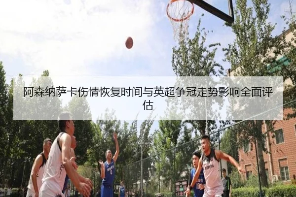 阿森纳萨卡伤情恢复时间与英超争冠走势影响全面评估