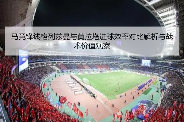 马竞锋线格列兹曼与莫拉塔进球效率对比解析与战术价值观察