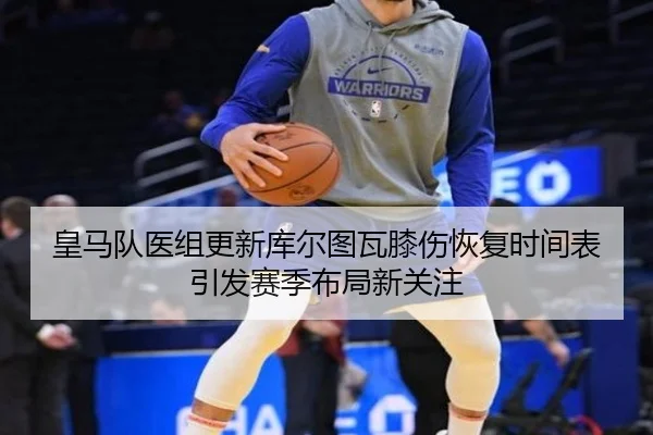 皇马队医组更新库尔图瓦膝伤恢复时间表引发赛季布局新关注