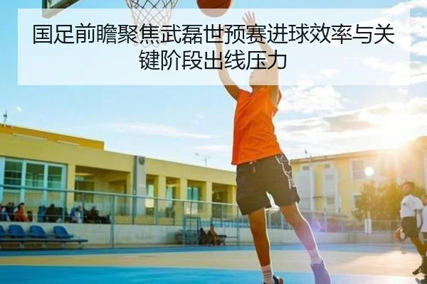 国足前瞻聚焦武磊世预赛进球效率与关键阶段出线压力