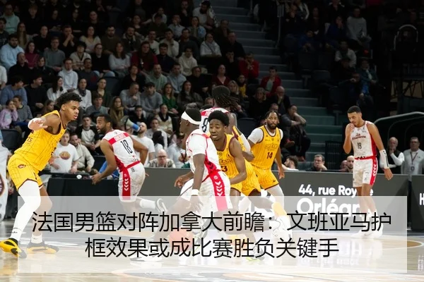 法国男篮对阵加拿大前瞻：文班亚马护框效果或成比赛胜负关键手